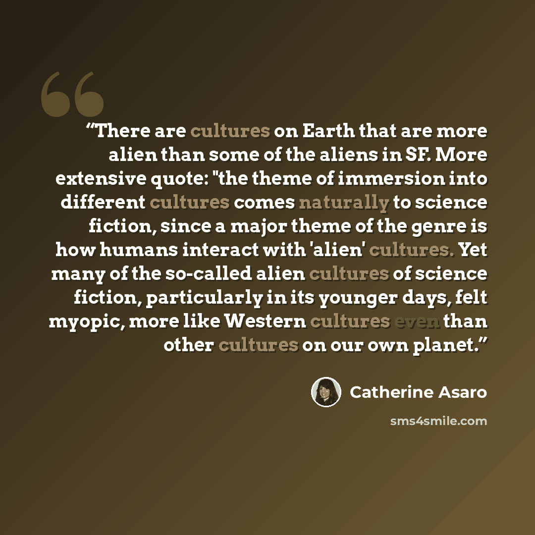 “There are cultures on Earth that are more alien than some of the aliens in SF. More extensive quote: "the theme of immersion into different cultures comes naturally to science fiction, since a major theme of the genre is how humans interact with 'alien' cultures. Yet many of the so-called alien…” quote by Catherine Asaro