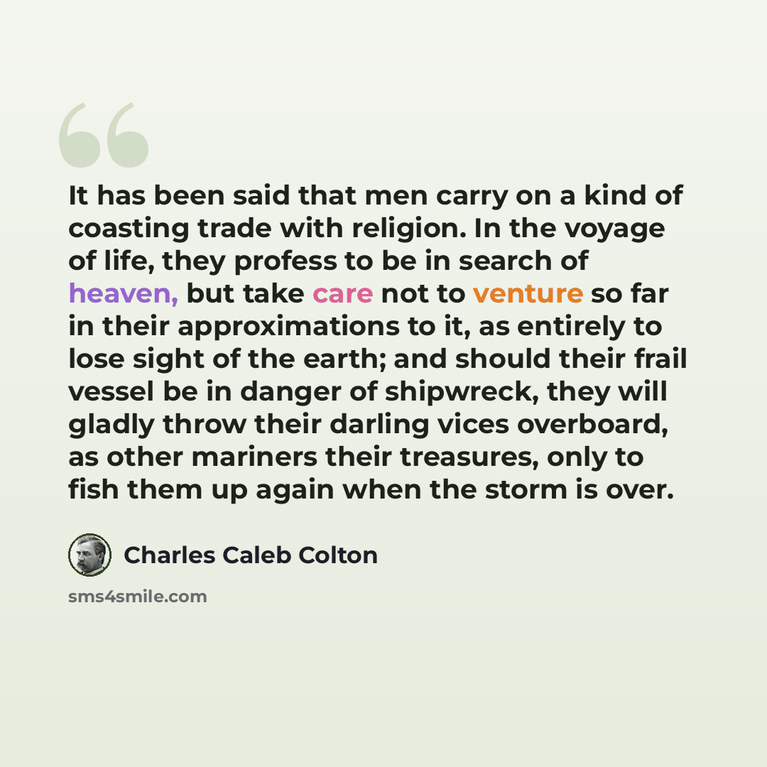 “It has been said that men carry on a kind of coasting trade with religion. In the voyage of life, they profess to be in search of heaven, but take care not to venture so far in their approximations to it, as entirely to lose sight of the earth; and should their frail vessel be in danger of…” quote by Charles Caleb Colton