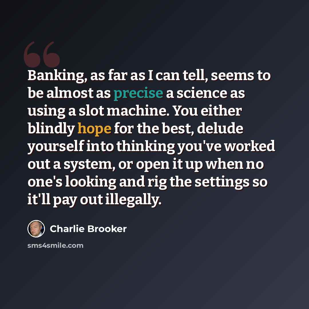 “Banking, as far as I can tell, seems to be almost as precise a science as using a slot machine. You either blindly hope for the best, delude yourself into thinking you've worked out a system, or open it up when no one's looking and rig the settings so it'll pay out illegally.” quote by Charlie Brooker
