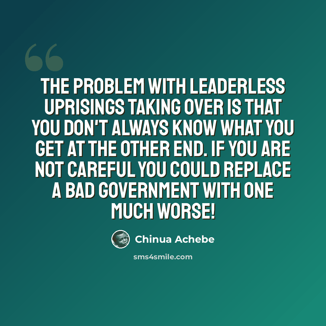 “The problem with leaderless uprisings taking over is that you don't always know what you get at the other end. If you are not careful you could replace a bad government with one much worse!” quote by Chinua Achebe