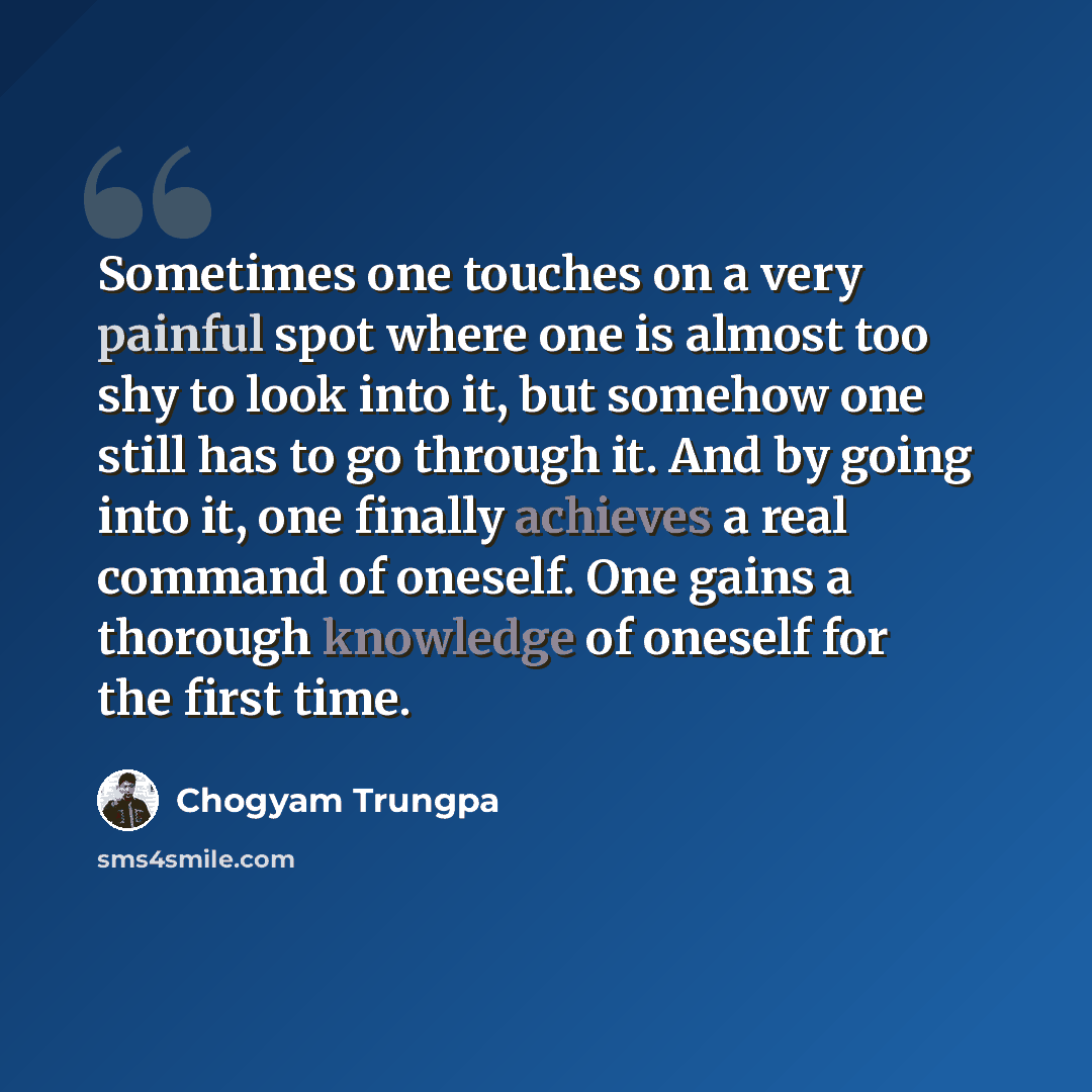 “Sometimes one touches on a very painful spot where one is almost too shy to look into it, but somehow one still has to go through it. And by going into it, one finally achieves a real command of oneself. One gains a thorough knowledge of oneself for the first time.” quote by Chogyam Trungpa