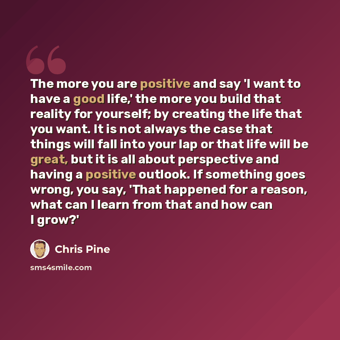 “The more you are positive and say 'I want to have a good life,' the more you build that reality for yourself; by creating the life that you want. It is not always the case that things will fall into your lap or that life will be great, but it is all about perspective and having a positive outlook…” quote by Chris Pine