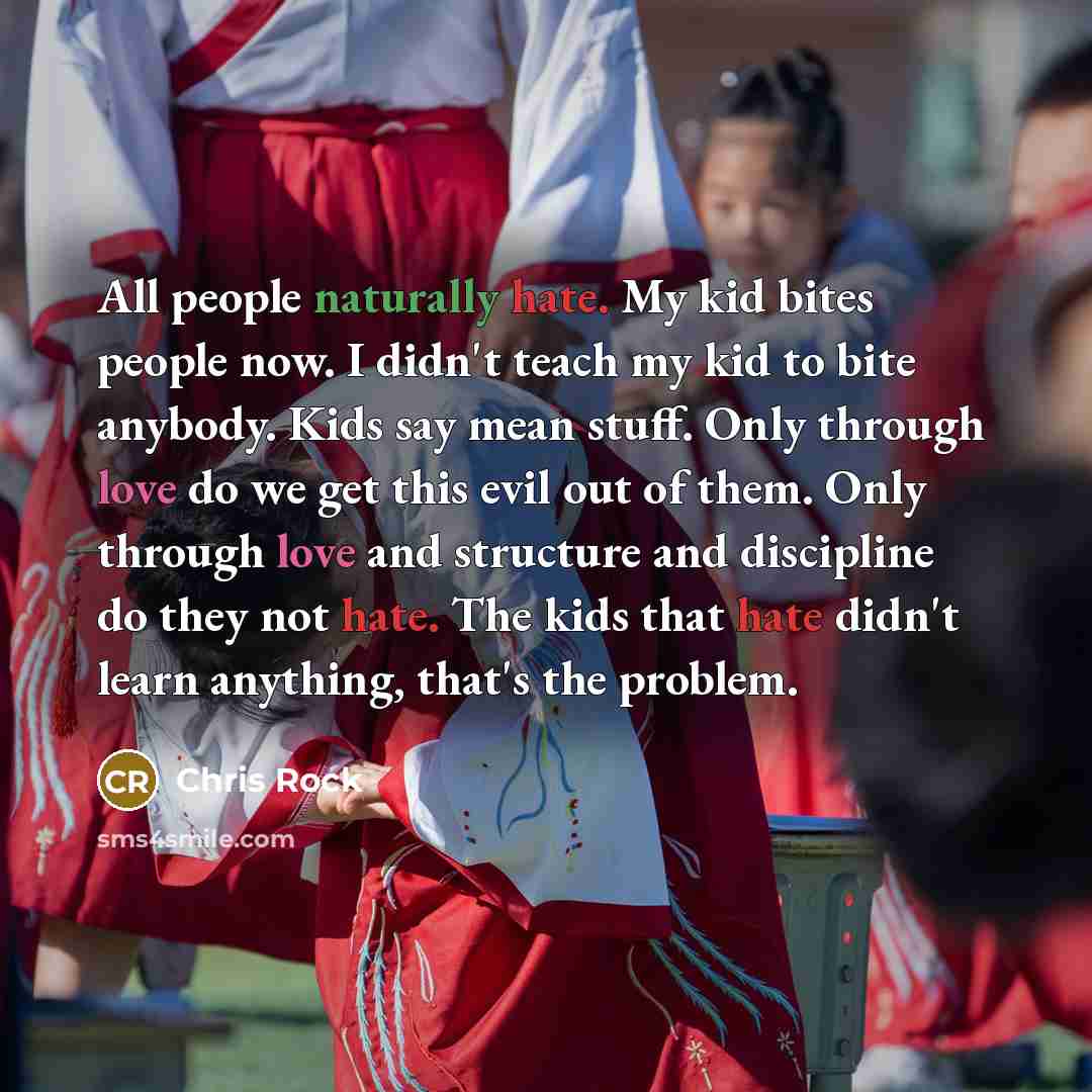 “All people naturally hate. My kid bites people now. I didn't teach my kid to bite anybody. Kids say mean stuff. Only through love do we get this evil out of them. Only through love and structure and discipline do they not hate. The kids that hate didn't learn anything, that's the problem.” quote by Chris Rock