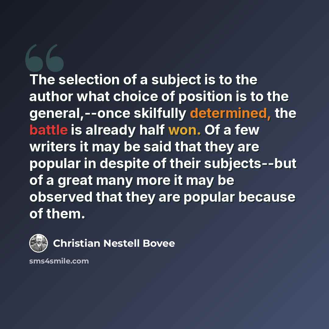 “The selection of a subject is to the author what choice of position is to the general,--once skilfully determined, the battle is already half won. Of a few writers it may be said that they are popular in despite of their subjects--but of a great many more it may be observed that they are popular…” quote by Christian Nestell Bovee