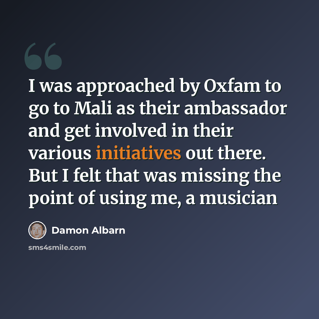 “I was approached by Oxfam to go to Mali as their ambassador and get involved in their various initiatives out there. But I felt that was missing the point of using me, a musician” quote by Damon Albarn