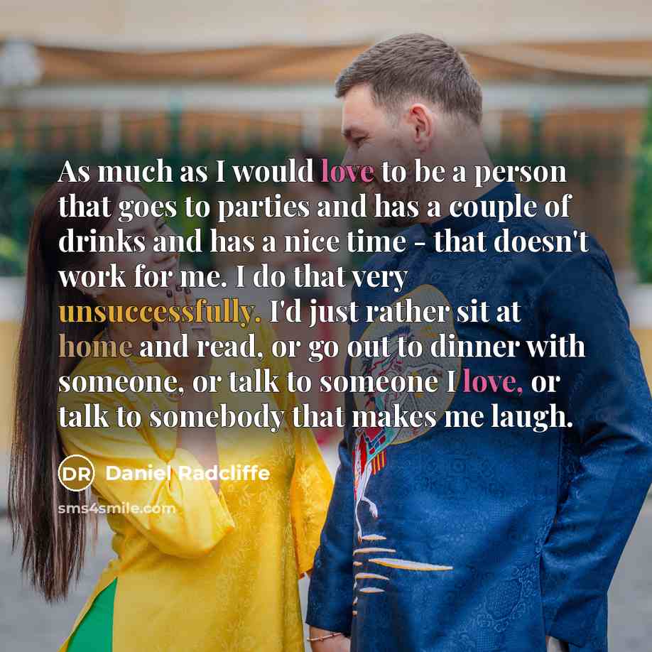 “As much as I would love to be a person that goes to parties and has a couple of drinks and has a nice time - that doesn't work for me. I do that very unsuccessfully. I'd just rather sit at home and read, or go out to dinner with someone, or talk to someone I love, or talk to somebody that makes me…” quote by Daniel Radcliffe