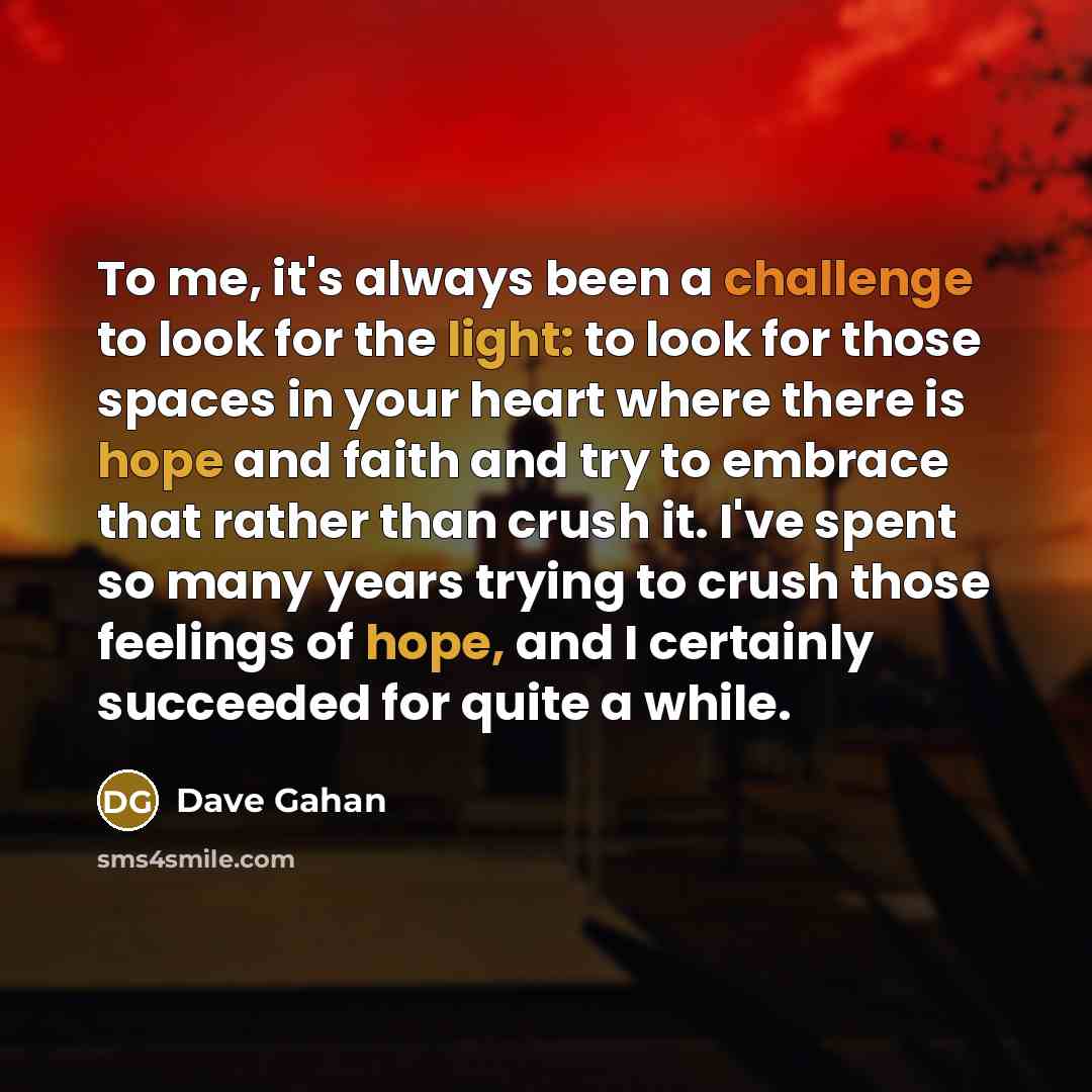 “To me, it's always been a challenge to look for the light: to look for those spaces in your heart where there is hope and faith and try to embrace that rather than crush it. I've spent so many years trying to crush those feelings of hope, and I certainly succeeded for quite a while.” quote by Dave Gahan