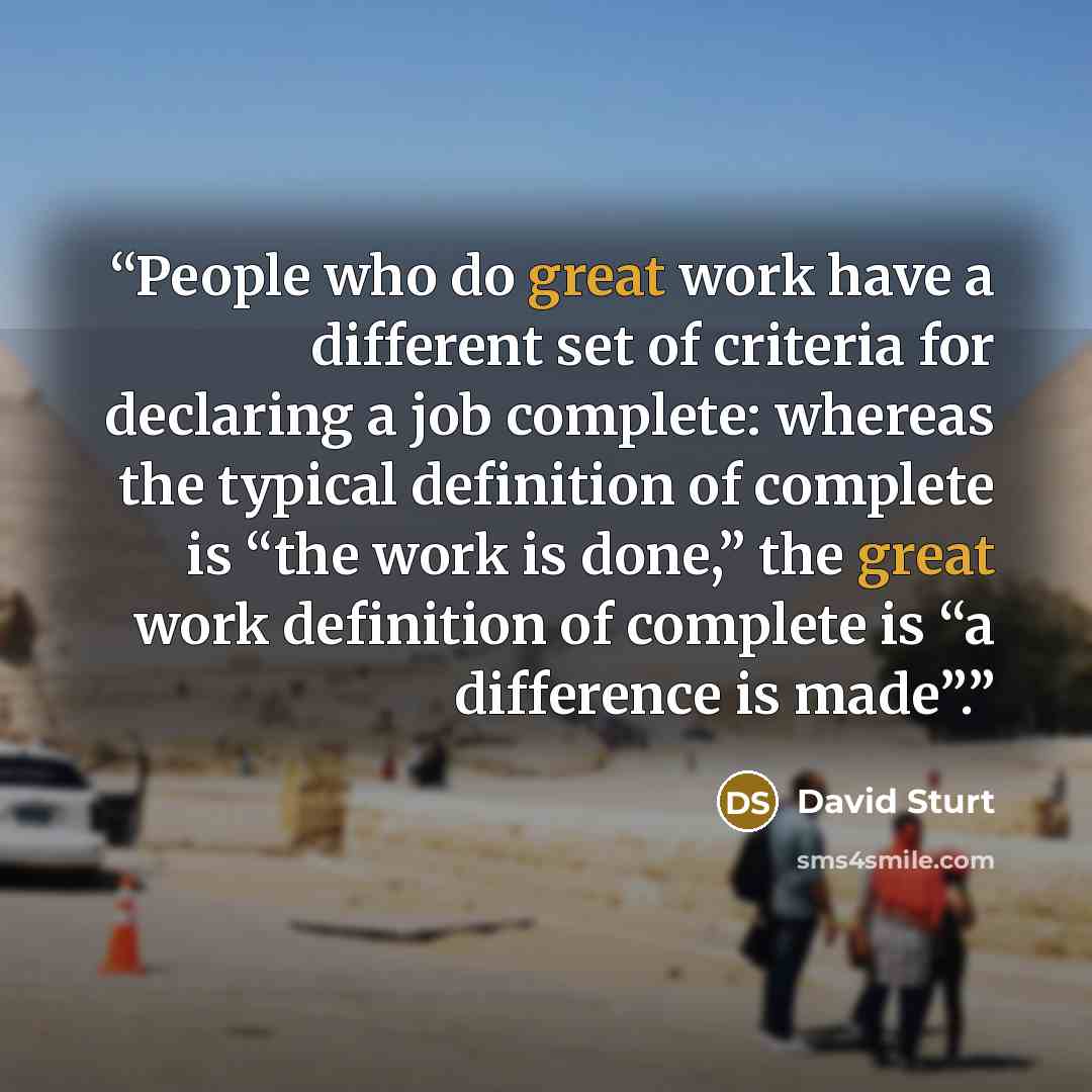 “People who do great work have a different set of criteria for declaring a job complete: whereas the typical definition of complete is “the work is done,” the great work definition of complete is “a difference is made”.” quote by David Sturt