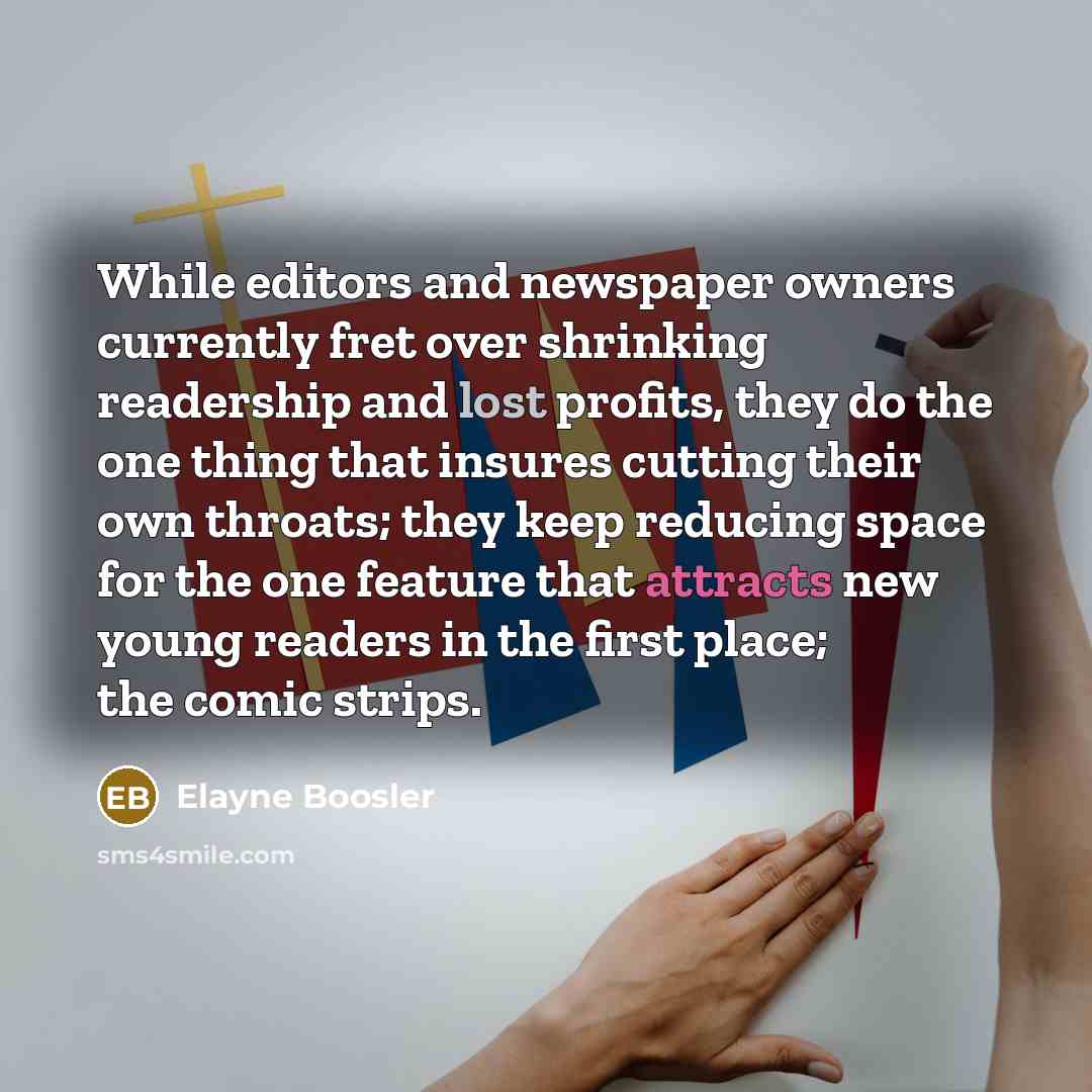 “While editors and newspaper owners currently fret over shrinking readership and lost profits, they do the one thing that insures cutting their own throats; they keep reducing space for the one feature that attracts new young readers in the first place; the comic strips.” quote by Elayne Boosler