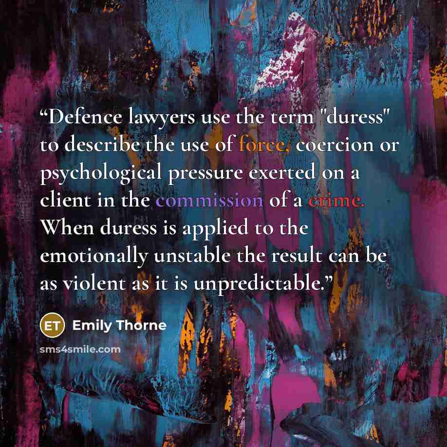 “Defence lawyers use the term "duress" to describe the use of force, coercion or psychological pressure exerted on a client in the commission of a crime. When duress is applied to the emotionally unstable the result can be as violent as it is unpredictable.” quote by Emily Thorne