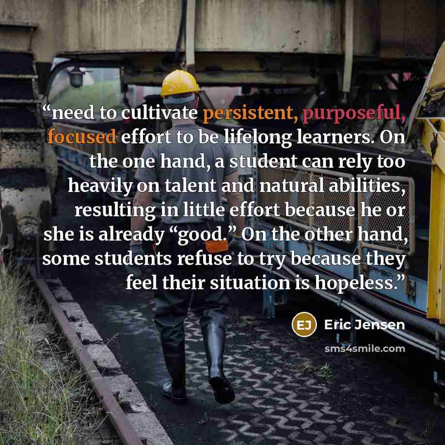 “need to cultivate persistent, purposeful, focused effort to be lifelong learners. On the one hand, a student can rely too heavily on talent and natural abilities, resulting in little effort because he or she is already “good.” On the other hand, some students refuse to try because they feel their…” quote by Eric Jensen