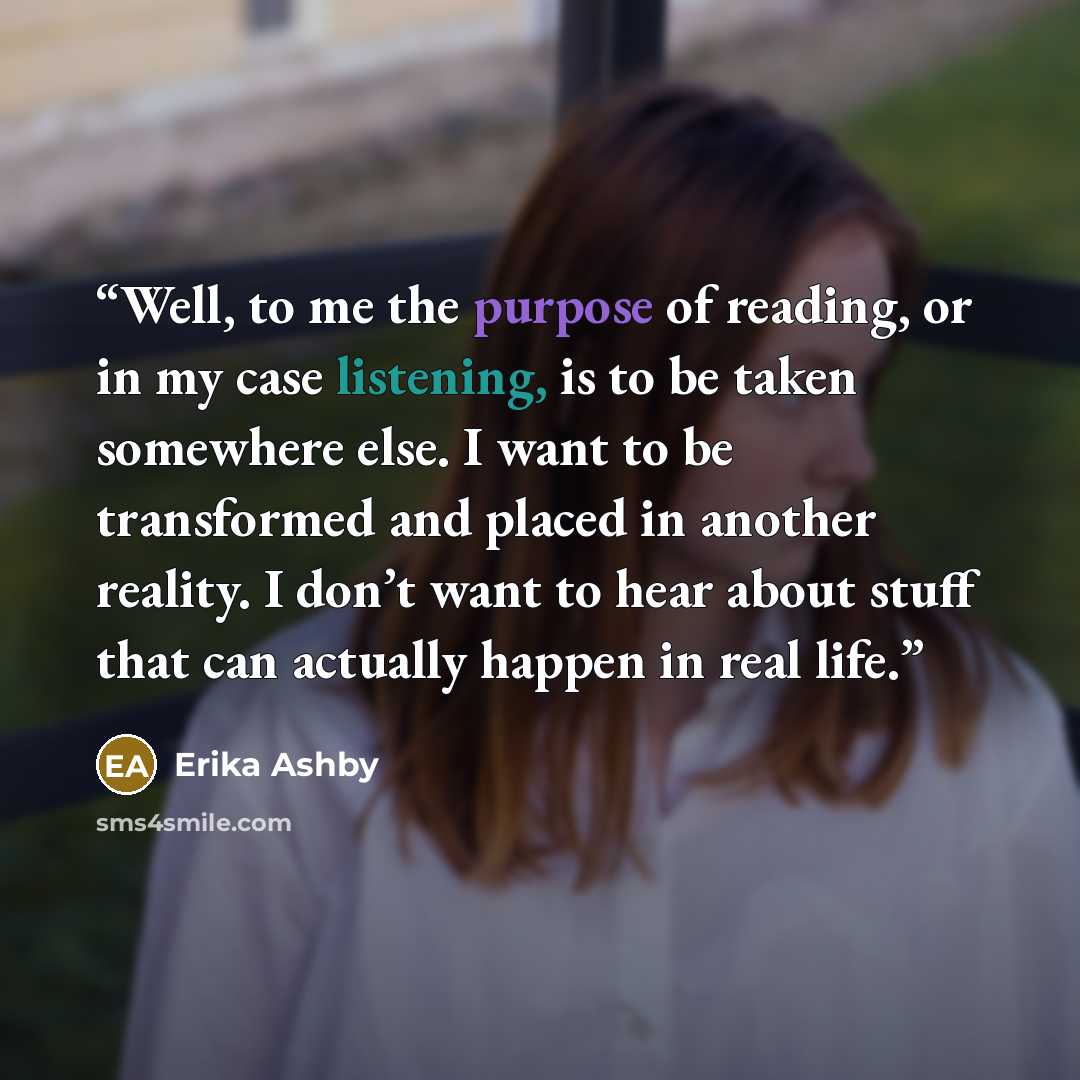 “Well, to me the purpose of reading, or in my case listening, is to be taken somewhere else. I want to be transformed and placed in another reality. I don’t want to hear about stuff that can actually happen in real life.” quote by Erika Ashby