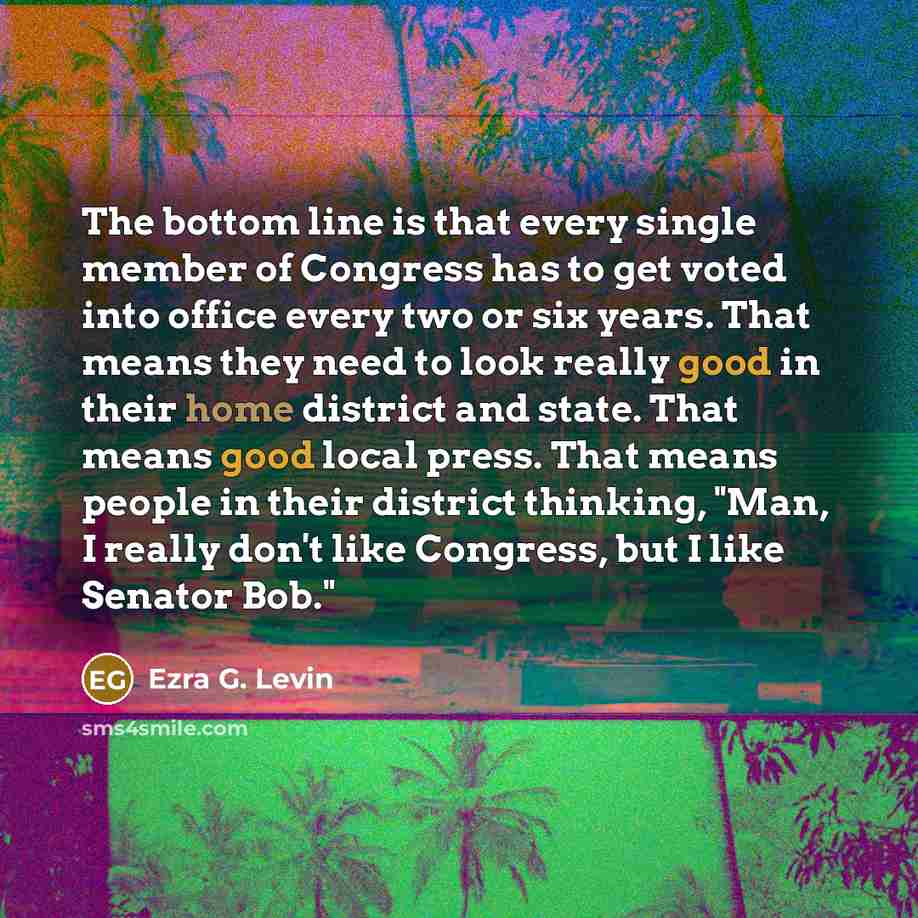 “The bottom line is that every single member of Congress has to get voted into office every two or six years. That means they need to look really good in their home district and state. That means good local press. That means people in their district thinking, "Man, I really don't like Congress, but…” quote by Ezra G. Levin