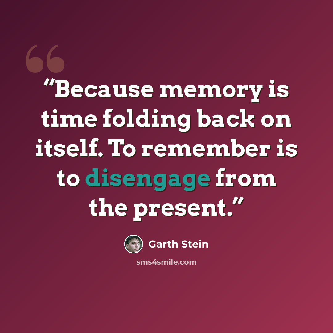 “Because memory is time folding back on itself. To remember is to disengage from the present.” quote by Garth Stein