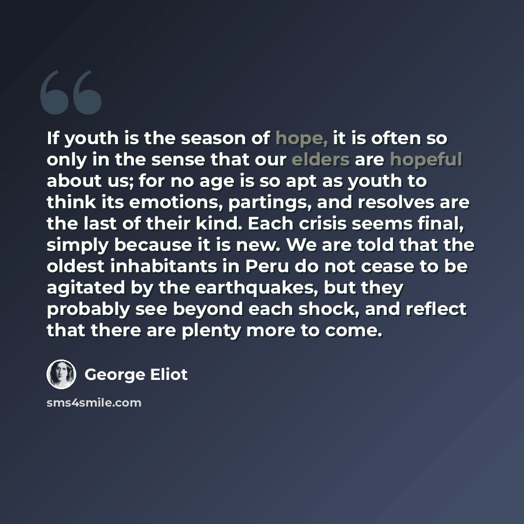 “If youth is the season of hope, it is often so only in the sense that our elders are hopeful about us; for no age is so apt as youth to think its emotions, partings, and resolves are the last of their kind. Each crisis seems final, simply because it is new. We are told that the oldest inhabitants…” quote by George Eliot
