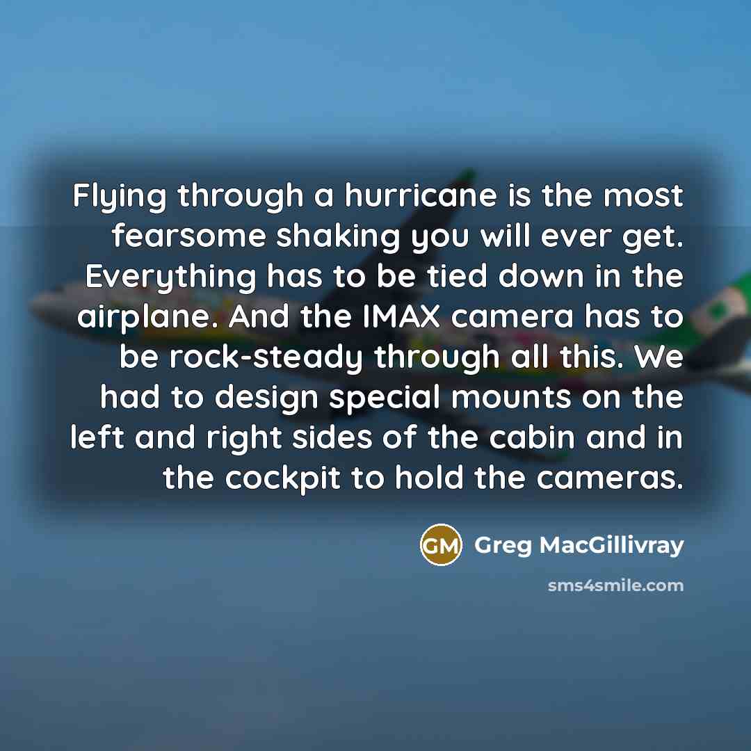 “Flying through a hurricane is the most fearsome shaking you will ever get. Everything has to be tied down in the airplane. And the IMAX camera has to be rock-steady through all this. We had to design special mounts on the left and right sides of the cabin and in the cockpit to hold the cameras.” quote by Greg MacGillivray