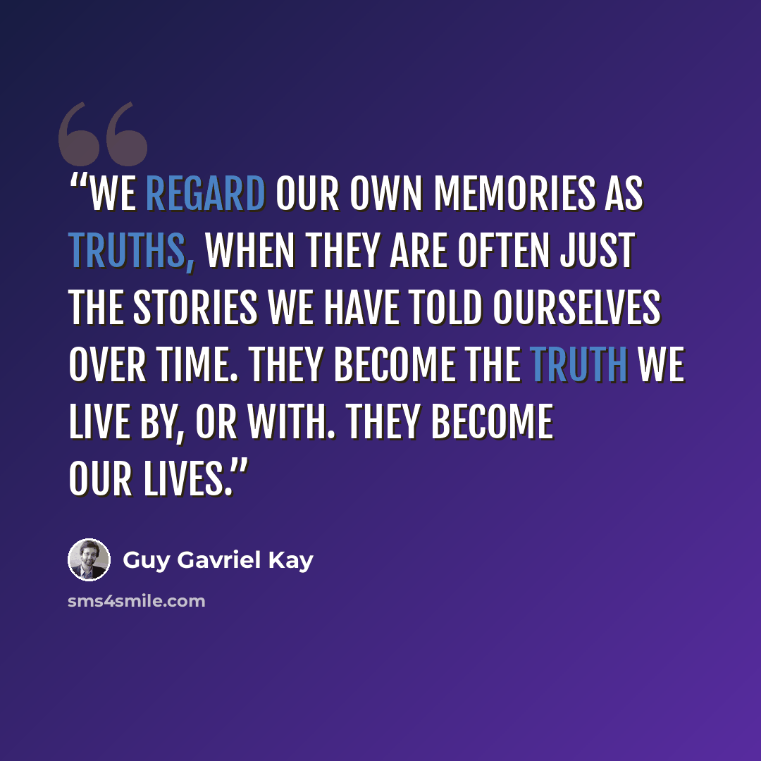 “We regard our own memories as truths, when they are often just the stories we have told ourselves over time. They become the truth we live by, or with. They become our lives.” quote by Guy Gavriel Kay