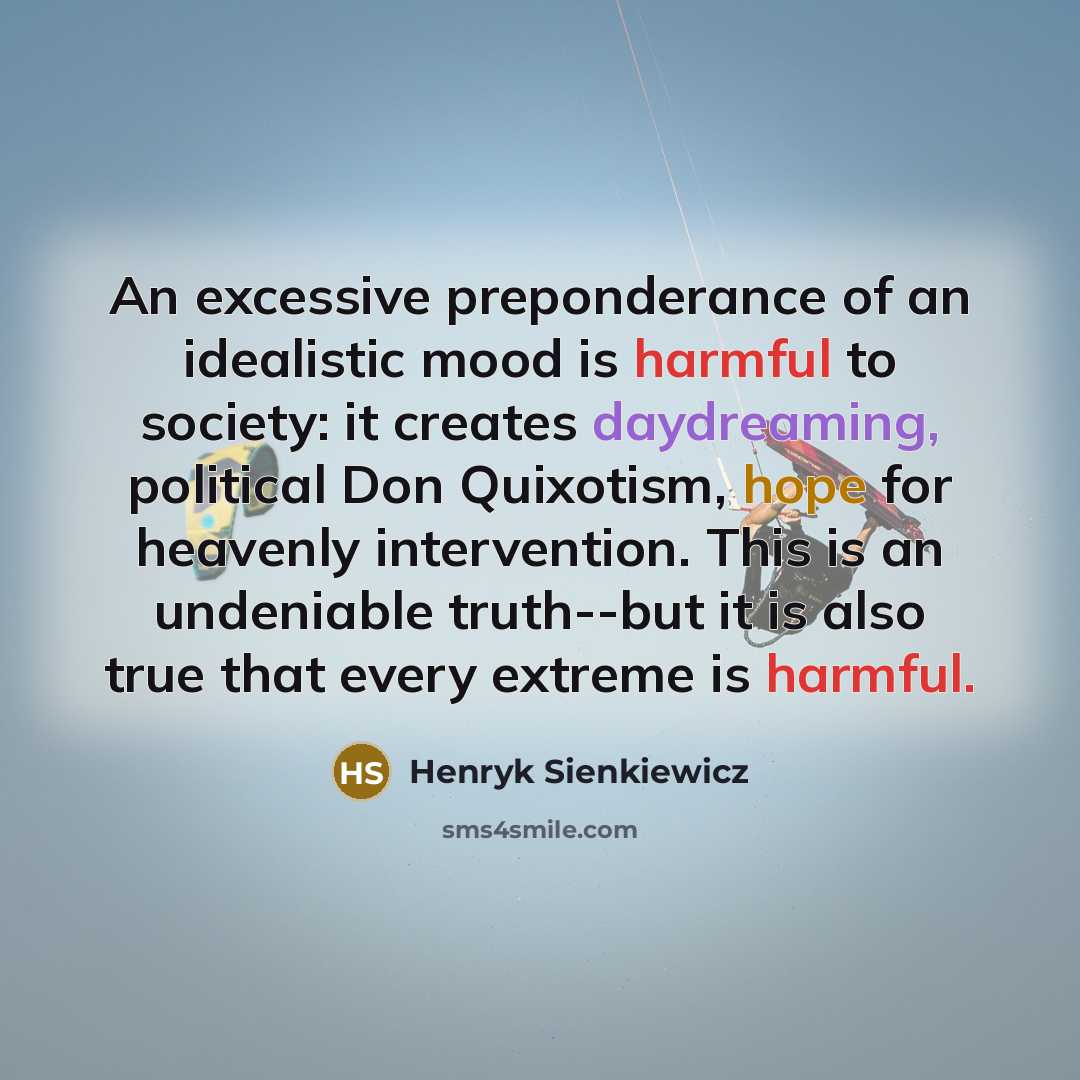 “An excessive preponderance of an idealistic mood is harmful to society: it creates daydreaming, political Don Quixotism, hope for heavenly intervention. This is an undeniable truth--but it is also true that every extreme is harmful.” quote by Henryk Sienkiewicz