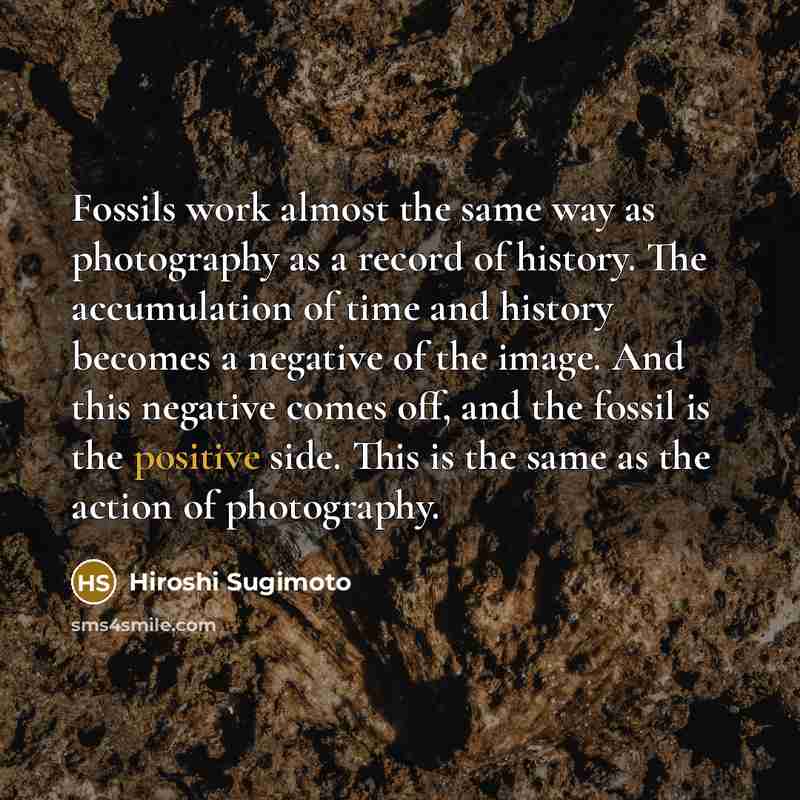 “Fossils work almost the same way as photography as a record of history. The accumulation of time and history becomes a negative of the image. And this negative comes off, and the fossil is the positive side. This is the same as the action of photography.” quote by Hiroshi Sugimoto