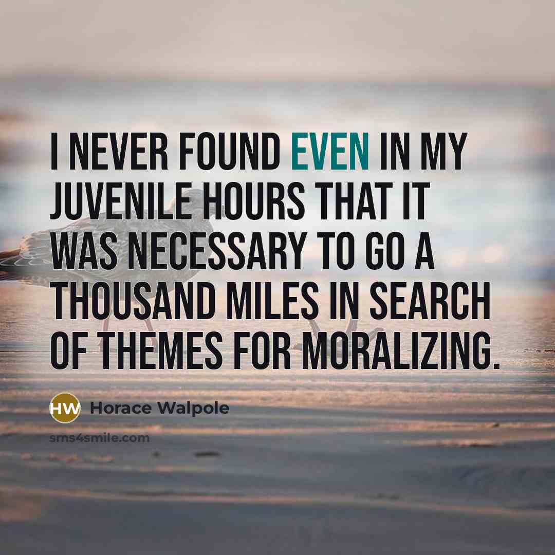 “I never found even in my juvenile hours that it was necessary to go a thousand miles in search of themes for moralizing.” quote by Horace Walpole