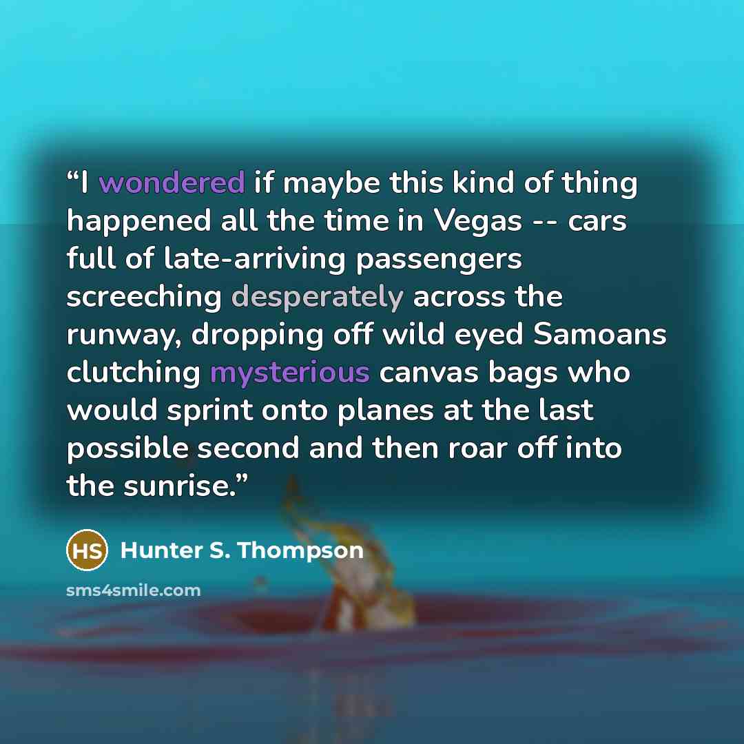 “I wondered if maybe this kind of thing happened all the time in Vegas -- cars full of late-arriving passengers screeching desperately across the runway, dropping off wild eyed Samoans clutching mysterious canvas bags who would sprint onto planes at the last possible second and then roar off into…” quote by Hunter S. Thompson