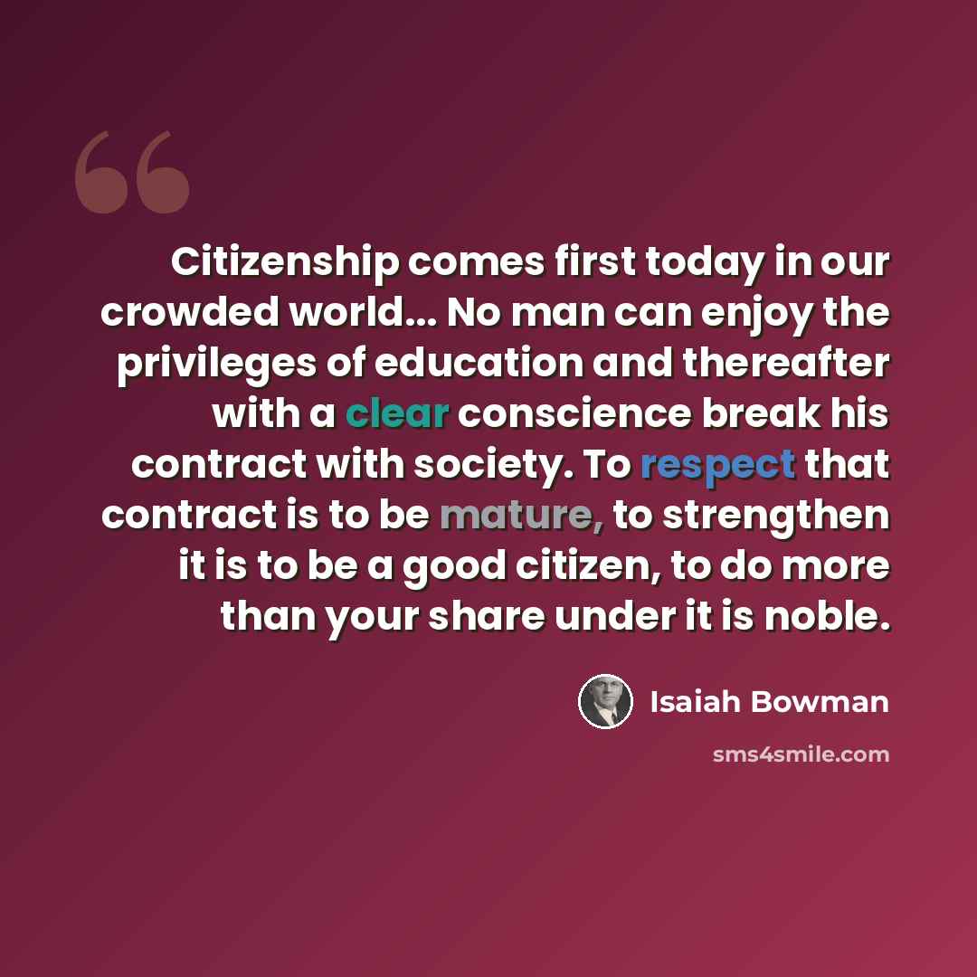 “Citizenship comes first today in our crowded world... No man can enjoy the privileges of education and thereafter with a clear conscience break his contract with society. To respect that contract is to be mature, to strengthen it is to be a good citizen, to do more than your share under it is noble.” quote by Isaiah Bowman