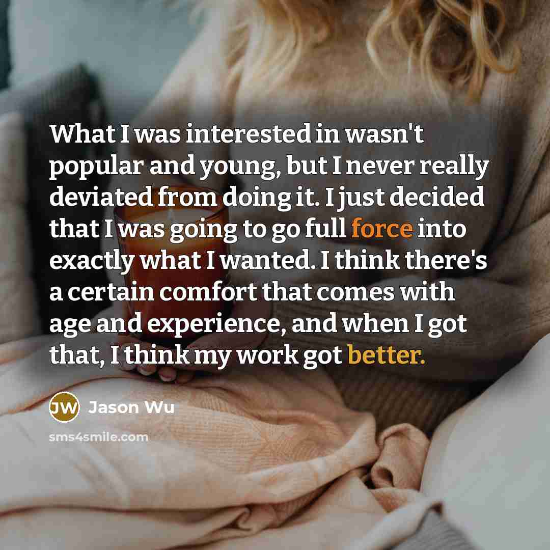 “What I was interested in wasn't popular and young, but I never really deviated from doing it. I just decided that I was going to go full force into exactly what I wanted. I think there's a certain comfort that comes with age and experience, and when I got that, I think my work got better.” quote by Jason Wu