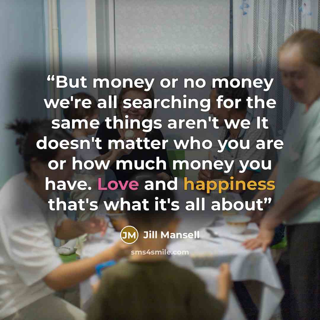 “But money or no money we're all searching for the same things aren't we It doesn't matter who you are or how much money you have. Love and happiness that's what it's all about” quote by Jill Mansell
