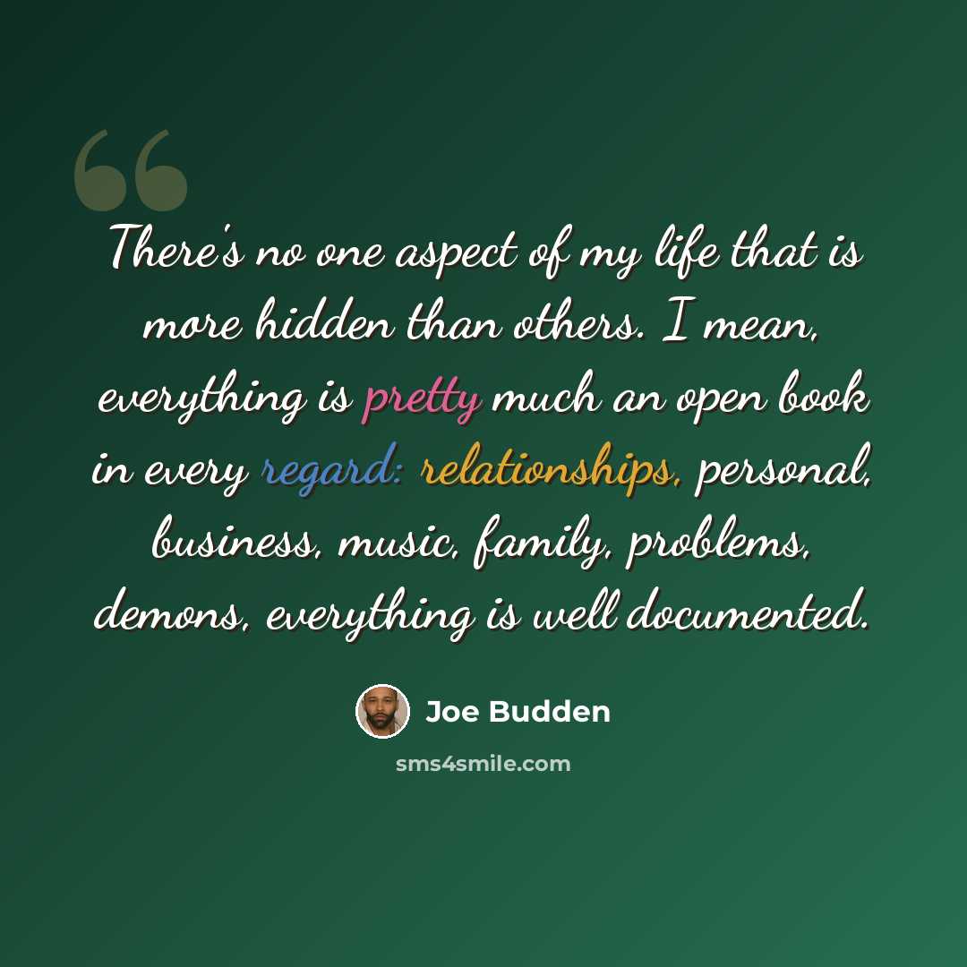 “There's no one aspect of my life that is more hidden than others. I mean, everything is pretty much an open book in every regard: relationships, personal, business, music, family, problems, demons, everything is well documented.” quote by Joe Budden