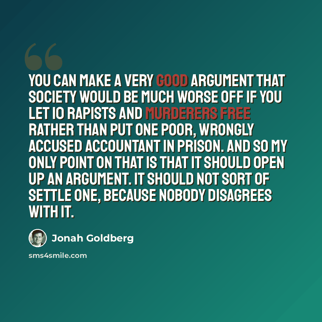 “You can make a very good argument that society would be much worse off if you let 10 rapists and murderers free rather than put one poor, wrongly accused accountant in prison. And so my only point on that is that it should open up an argument. It should not sort of settle one, because nobody…” quote by Jonah Goldberg