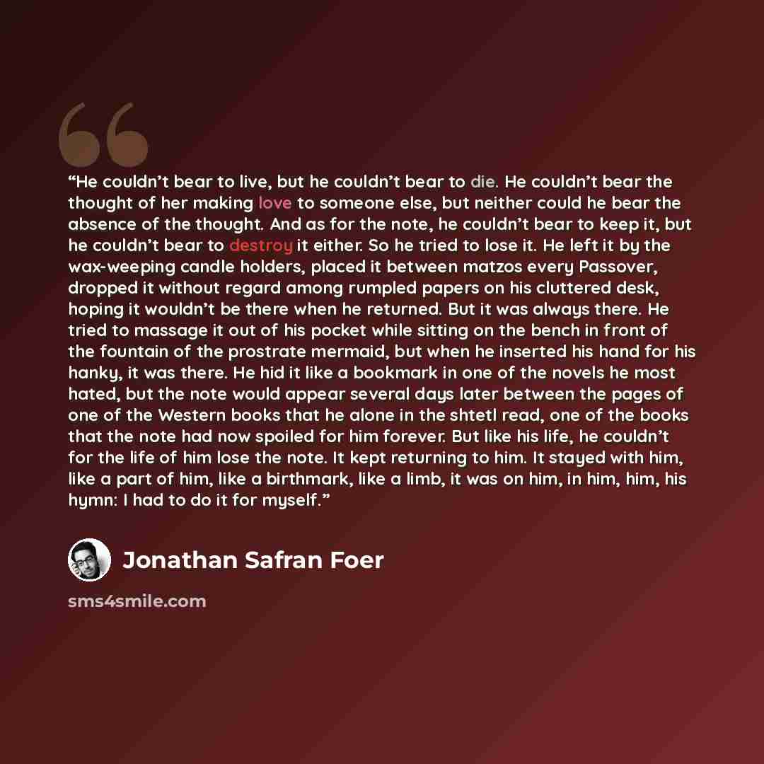 “He couldn’t bear to live, but he couldn’t bear to die. He couldn’t bear the thought of her making love to someone else, but neither could he bear the absence of the thought. And as for the note, he couldn’t bear to keep it, but he couldn’t bear to destroy it either. So he tried to lose it. He left…” quote by Jonathan Safran Foer