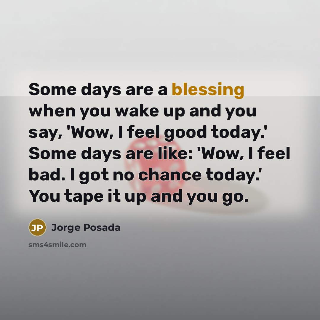 “Some days are a blessing when you wake up and you say, 'Wow, I feel good today.' Some days are like: 'Wow, I feel bad. I got no chance today.' You tape it up and you go.” quote by Jorge Posada