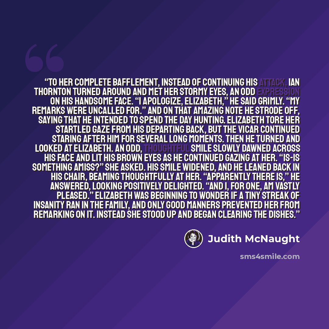“To her complete bafflement, instead of continuing his attack, Ian Thornton turned around and met her stormy eyes, an odd expression on his handsome face. “I apologize, Elizabeth,” he said grimly. “My remarks were uncalled for.” And on that amazing note he strode off, saying that he intended to…” quote by Judith McNaught