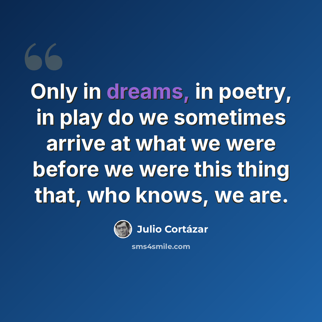 “Only in dreams, in poetry, in play do we sometimes arrive at what we were before we were this thing that, who knows, we are.” quote by Julio Cortazar