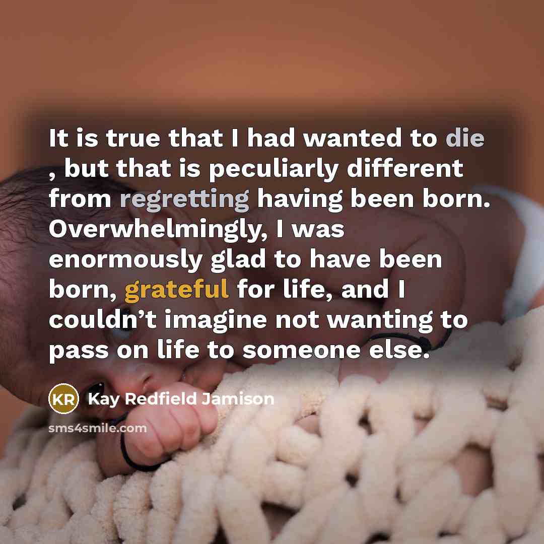 “It is true that I had wanted to die , but that is peculiarly different from regretting having been born. Overwhelmingly, I was enormously glad to have been born, grateful for life, and I couldn’t imagine not wanting to pass on life to someone else.” quote by Kay Redfield Jamison