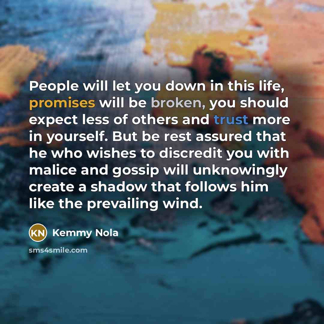 “People will let you down in this life, promises will be broken, you should expect less of others and trust more in yourself. But be rest assured that he who wishes to discredit you with malice and gossip will unknowingly create a shadow that follows him like the prevailing wind.” quote by Kemmy Nola