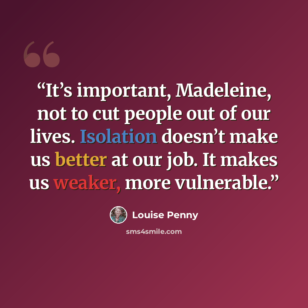“It’s important, Madeleine, not to cut people out of our lives. Isolation doesn’t make us better at our job. It makes us weaker, more vulnerable.” quote by Louise Penny