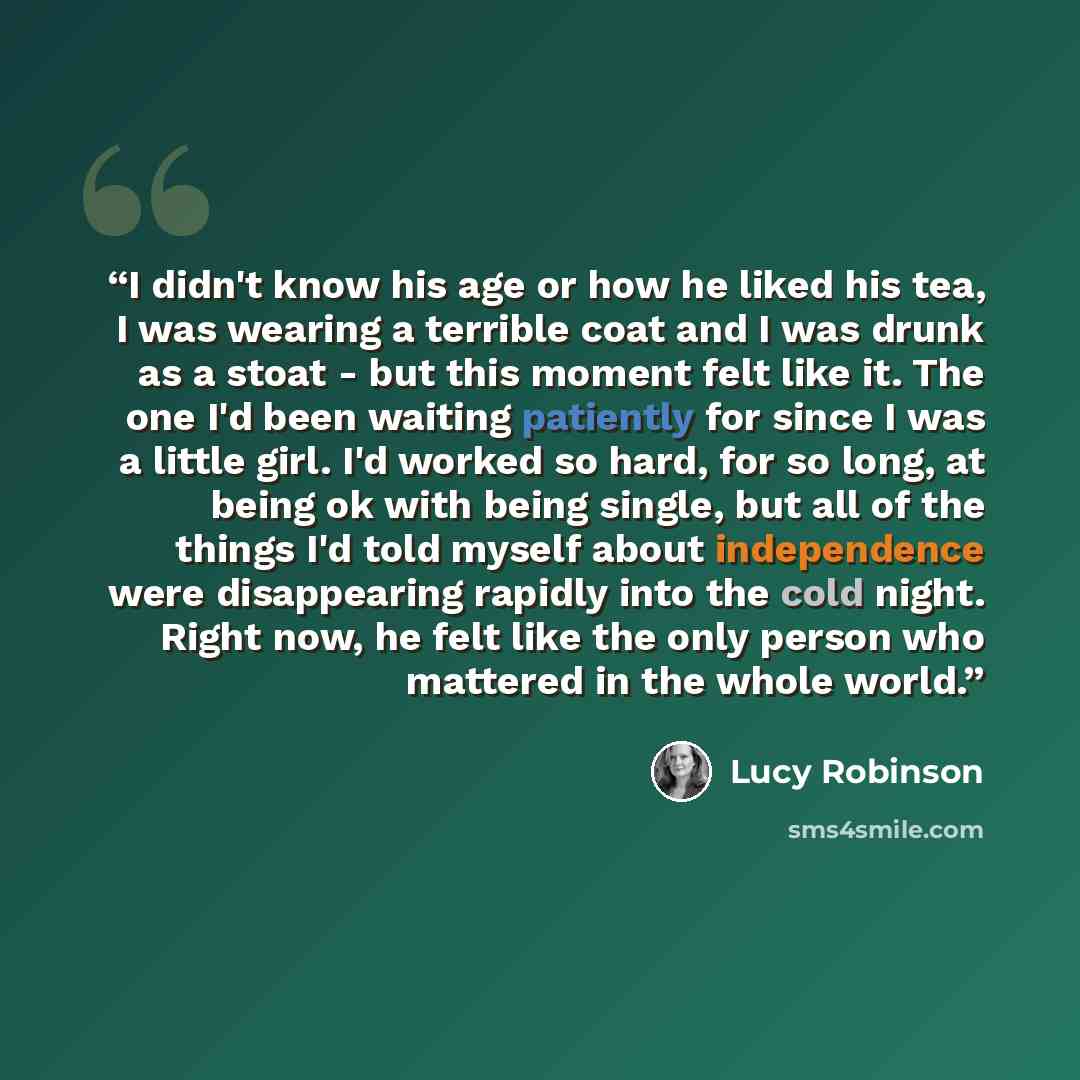 “I didn't know his age or how he liked his tea, I was wearing a terrible coat and I was drunk as a stoat - but this moment felt like it. The one I'd been waiting patiently for since I was a little girl. I'd worked so hard, for so long, at being ok with being single, but all of the things I'd told…” quote by Lucy Robinson