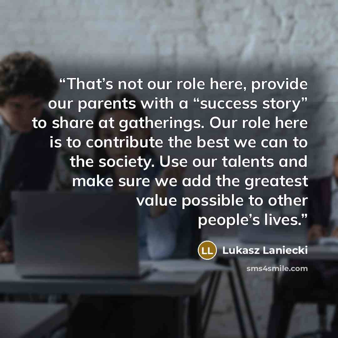 “That’s not our role here, provide our parents with a “success story” to share at gatherings. Our role here is to contribute the best we can to the society. Use our talents and make sure we add the greatest value possible to other people’s lives.” quote by Lukasz Laniecki