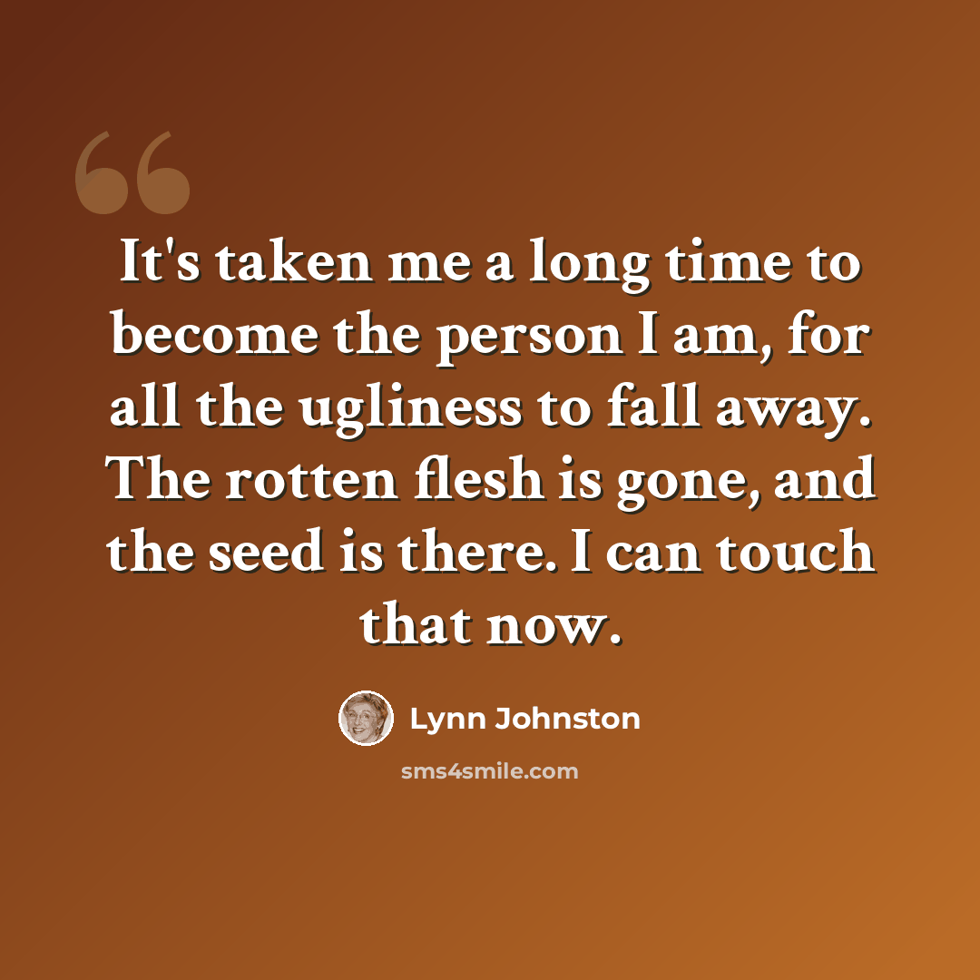 “It's taken me a long time to become the person I am, for all the ugliness to fall away. The rotten flesh is gone, and the seed is there. I can touch that now.” quote by Lynn Johnston