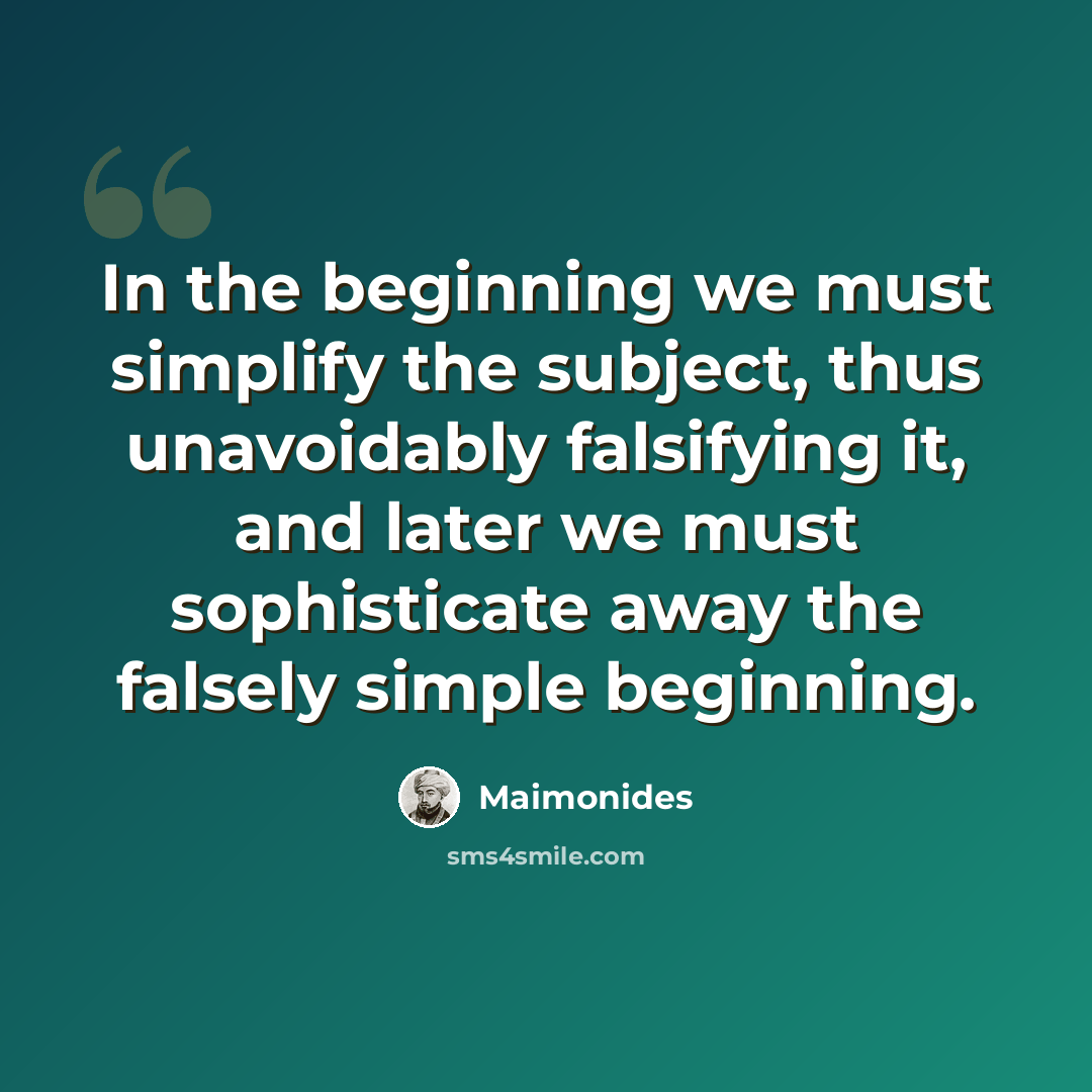 “In the beginning we must simplify the subject, thus unavoidably falsifying it, and later we must sophisticate away the falsely simple beginning.” quote by Maimonides