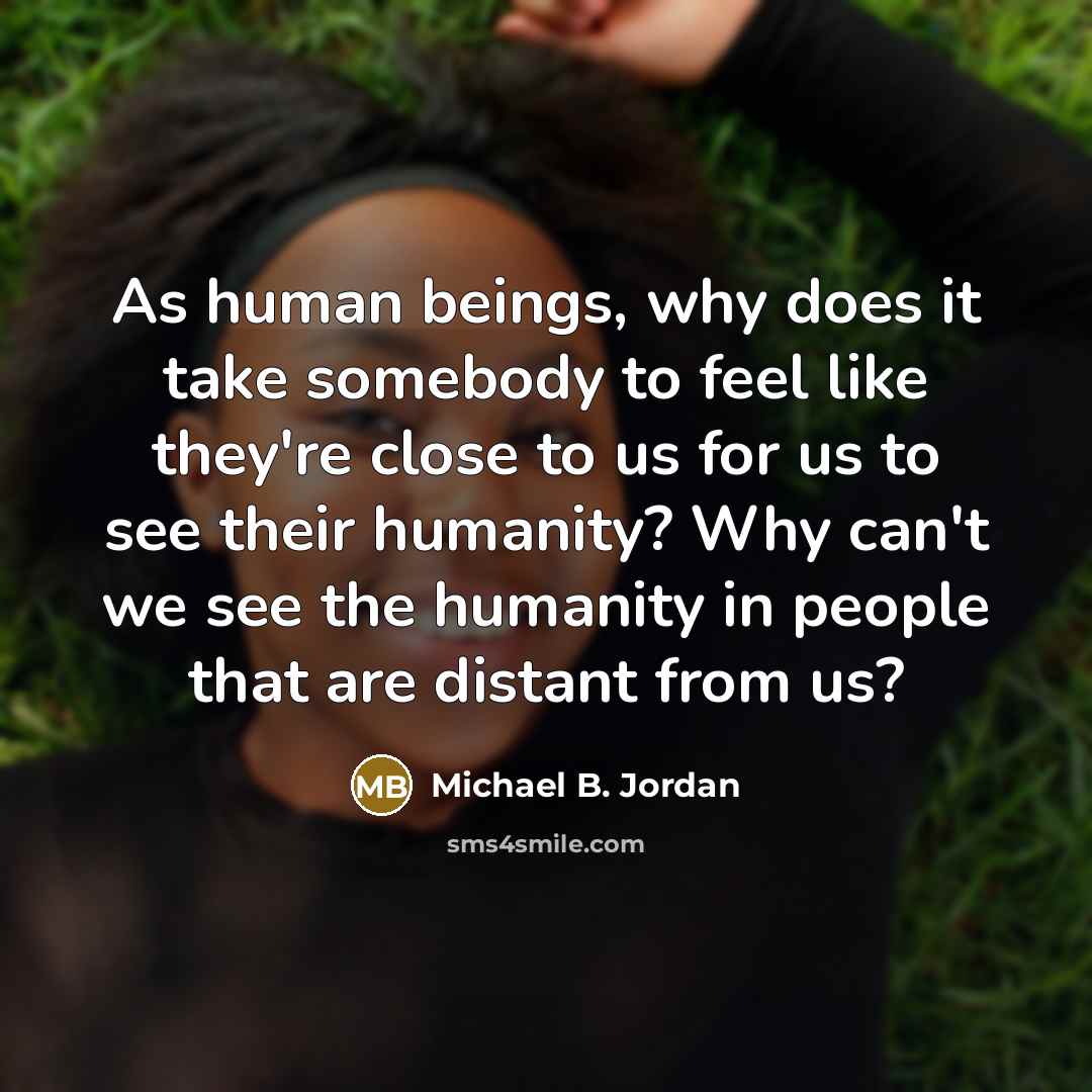 “As human beings, why does it take somebody to feel like they're close to us for us to see their humanity? Why can't we see the humanity in people that are distant from us?” quote by Michael B. Jordan