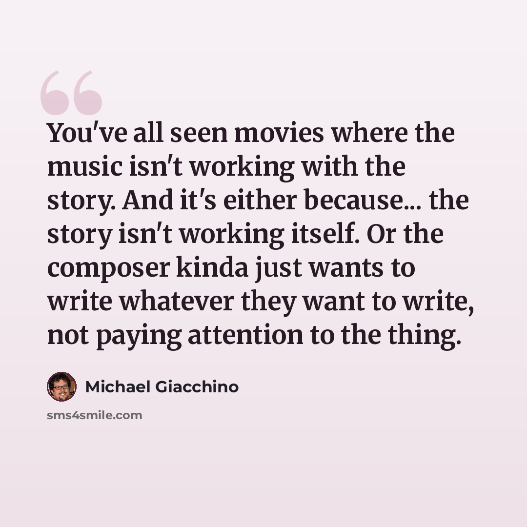 “You've all seen movies where the music isn't working with the story. And it's either because... the story isn't working itself. Or the composer kinda just wants to write whatever they want to write, not paying attention to the thing.” quote by Michael Giacchino