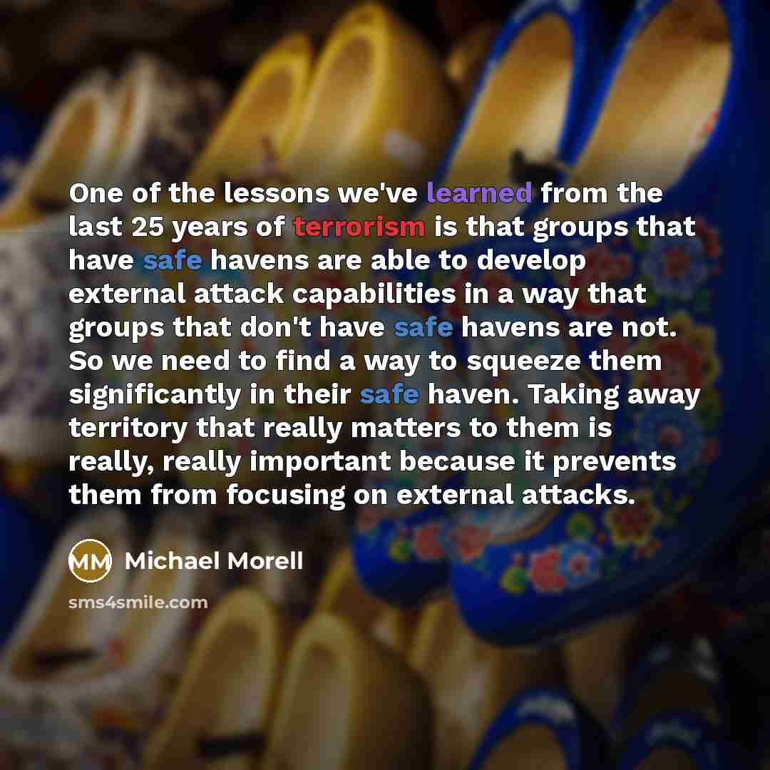 “One of the lessons we've learned from the last 25 years of terrorism is that groups that have safe havens are able to develop external attack capabilities in a way that groups that don't have safe havens are not. So we need to find a way to squeeze them significantly in their safe haven. Taking…” quote by Michael Morell