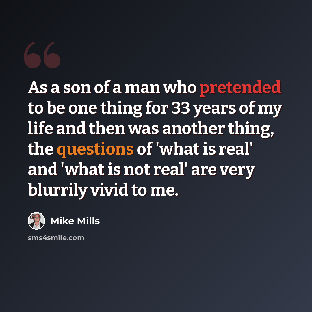 “As a son of a man who pretended to be one thing for 33 years of my life and then was another thing, the questions of 'what is real' and 'what is not real' are very blurrily vivid to me.” quote by Mike Mills