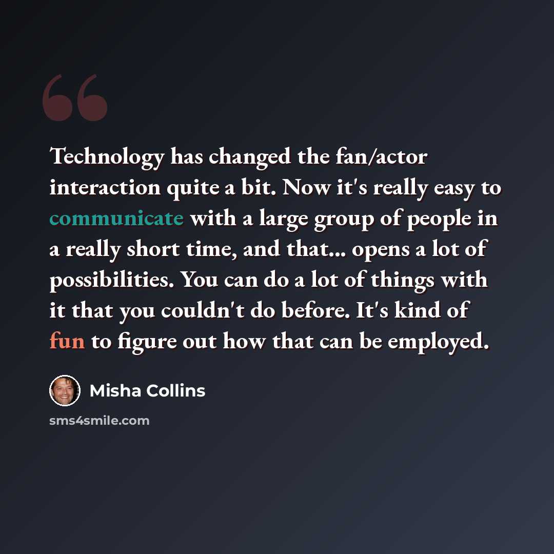 “Technology has changed the fan/actor interaction quite a bit. Now it's really easy to communicate with a large group of people in a really short time, and that... opens a lot of possibilities. You can do a lot of things with it that you couldn't do before. It's kind of fun to figure out how that…” quote by Misha Collins