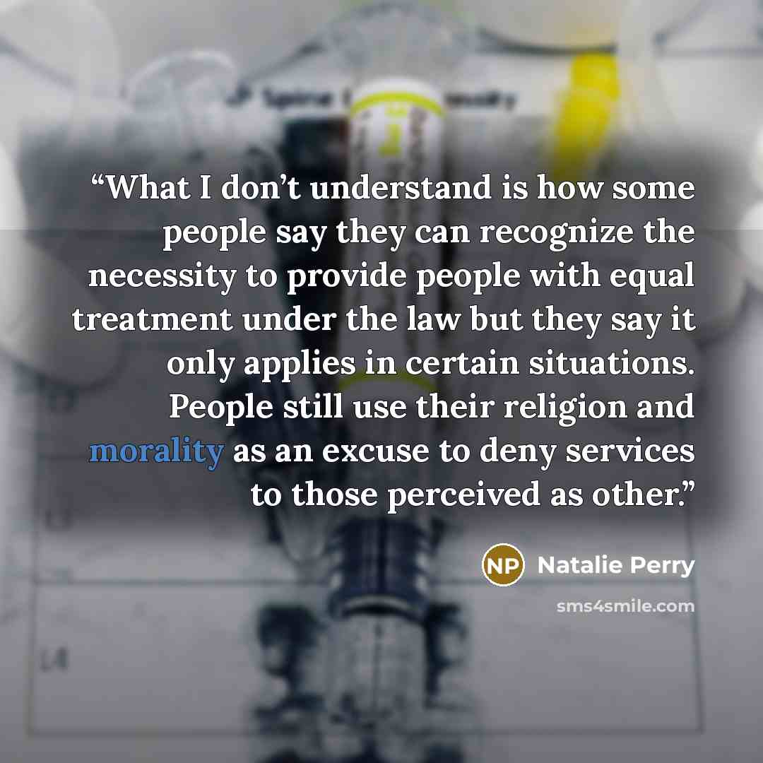 “What I don’t understand is how some people say they can recognize the necessity to provide people with equal treatment under the law but they say it only applies in certain situations. People still use their religion and morality as an excuse to deny services to those perceived as other.” quote by Natalie Perry