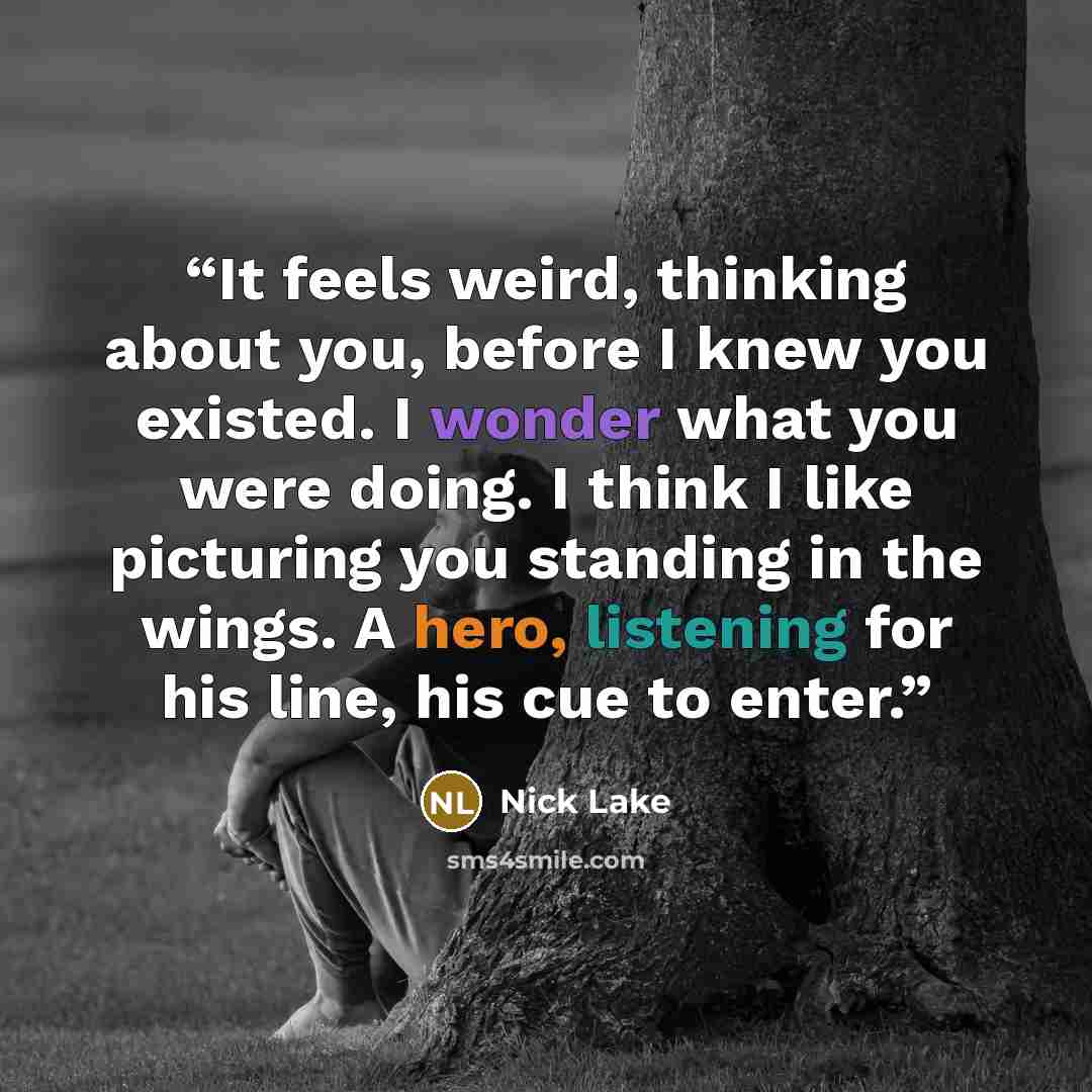 “It feels weird, thinking about you, before I knew you existed. I wonder what you were doing. I think I like picturing you standing in the wings. A hero, listening for his line, his cue to enter.” quote by Nick Lake