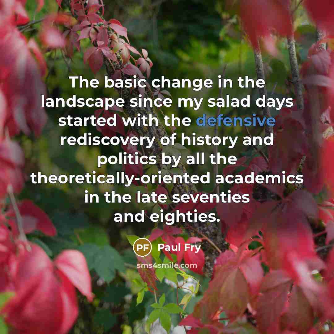 “The basic change in the landscape since my salad days started with the defensive rediscovery of history and politics by all the theoretically-oriented academics in the late seventies and eighties.” quote by Paul Fry