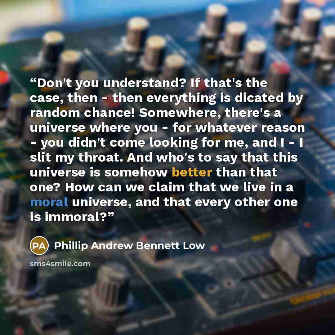 “Don't you understand? If that's the case, then - then everything is dicated by random chance! Somewhere, there's a universe where you - for whatever reason - you didn't come looking for me, and I - I slit my throat. And who's to say that this universe is somehow better than that one? How can we…” quote by Phillip Andrew Bennett Low
